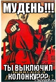 МУДЕНЬ!!! Ты выключил КОЛОНКУ???