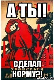 А ТЫ! Сделал нормУ?!