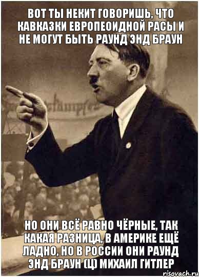 Вот ты Некит говоришь, что кавказки европеоидной расы и не могут быть раунд энд браун Но они всё равно чёрные, так какая разница, в Америке ещё ладно, но в России они раунд энд браун (ц) Михаил Гитлер