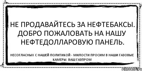 Не продавайтесь за нефтебаксы. Добро пожаловать на нашу нефтедолларовую панель. Несогласных с нашей политикой - милости просим в наши газовые камеры. Ваш Газпром