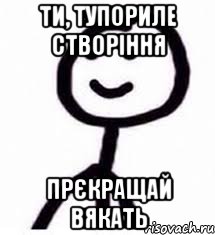 Ти, тупориле створіння прєкращай вякать