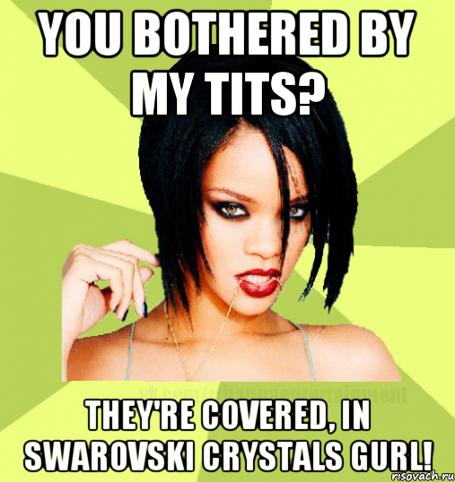 you bothered by my tits? they're covered, in swarovski crystals gurl!