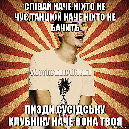 Співай наче ніхто не чує,танцюй наче ніхто не бачить пизди сусідську клубніку наче вона твоя