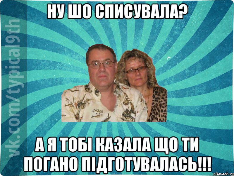 ну шо списувала? а я тобі казала що ти погано підготувалась!!!