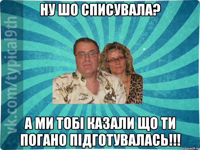 ну шо списувала? а ми тобі казали що ти погано підготувалась!!!