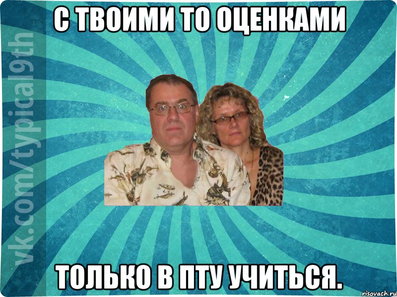 С твоими то оценками только в ПТУ учиться.