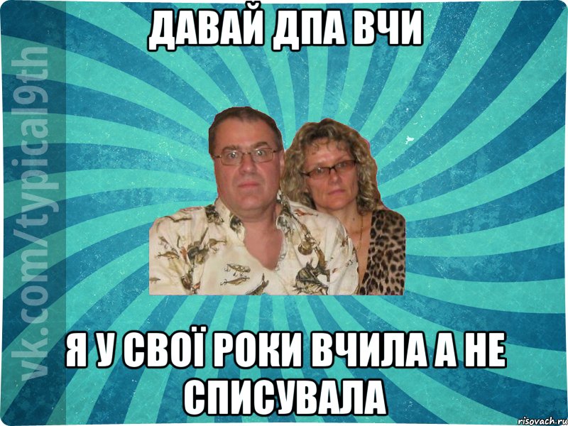 Давай ДПА вчи Я у свої роки вчила а не списувала