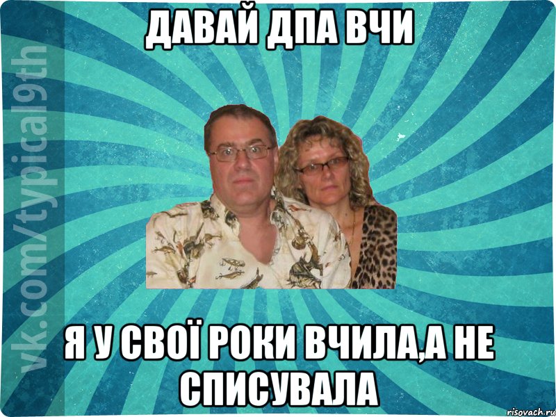 Давай ДПА вчи Я у свої роки вчила,а не списувала