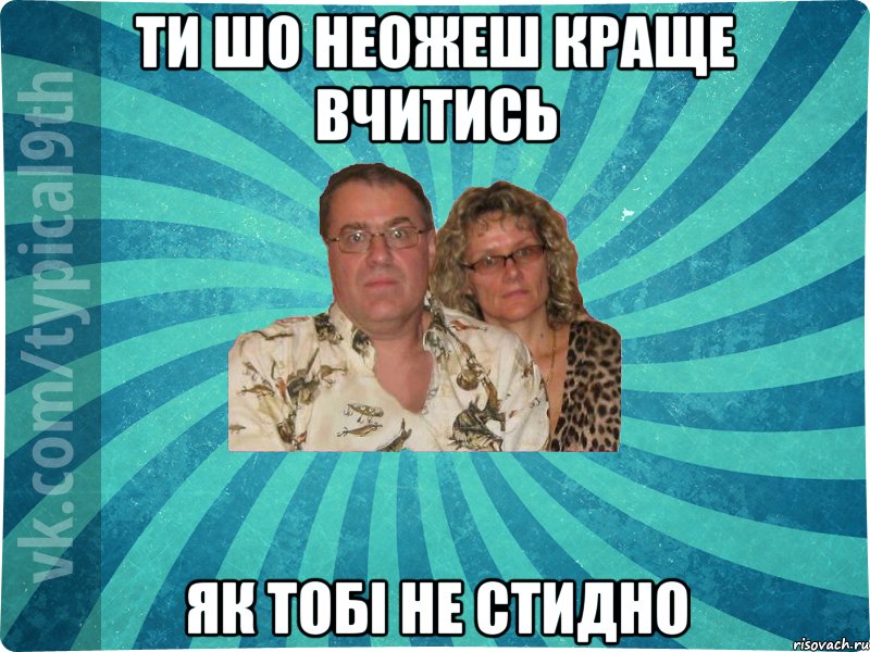ти шо неожеш краще вчитись як тобі не стидно