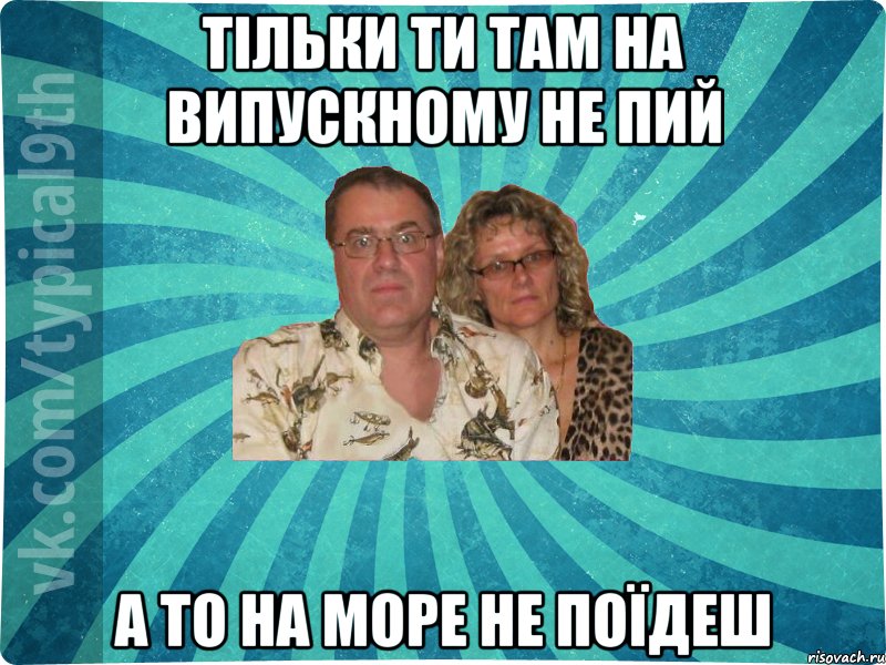 Тільки ти там на випускному не пий а то на море не поїдеш