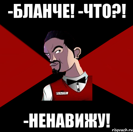 -Бланче! -что?! -Ненавижу!