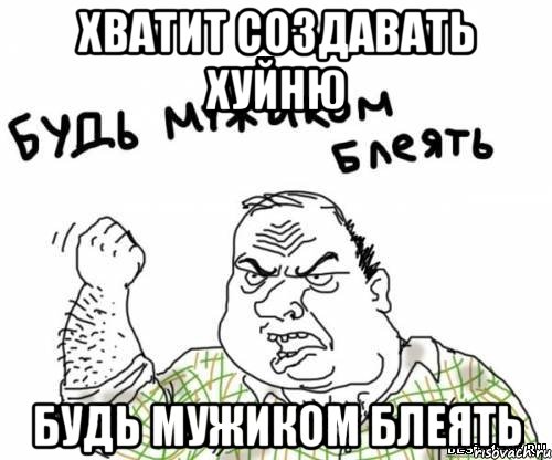 Хватит создавать хуйню Будь мужиком блеять