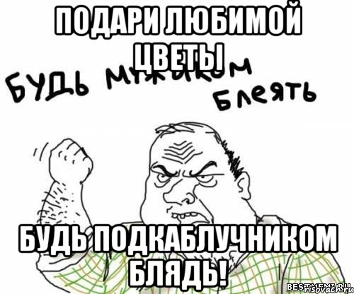 подари любимой цветы будь подкаблучником блядь!