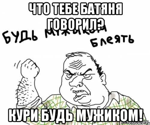 ЧТО ТЕБЕ БАТЯНЯ ГОВОРИЛ? КУРИ БУДЬ МУЖИКОМ!