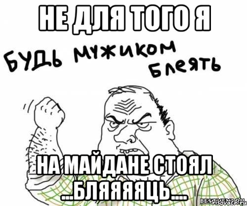 не для того я на Майдане стоял ...бляяяяць....
