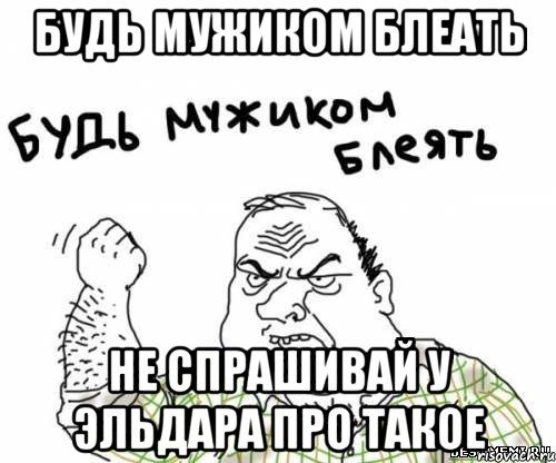 Будь мужиком блеать не спрашивай у Эльдара про такое