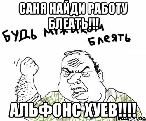 Саня найди работу блеать!!! Альфонс хуев!!!!