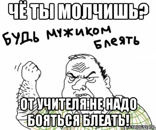 Чё ты молчишь? ОТ учителя не надо бояться блеать!
