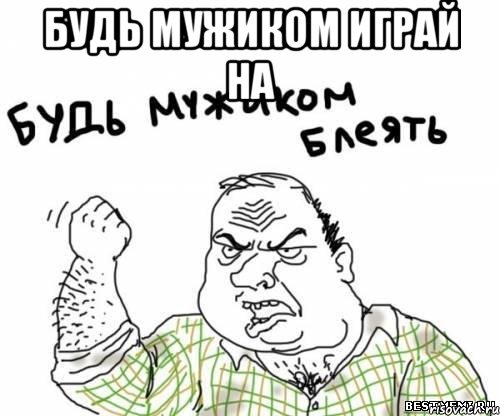 будь мужиком играй на 
