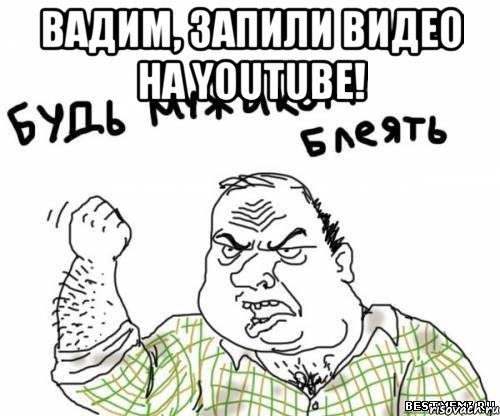 Вадим, ЗАПИЛИ ВИДЕО НА YOUTUBE! 