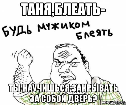 Таня,блеать- Ты научишься закрывать за собой дверь?