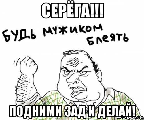 Серёга!!! Подними зад и делай!
