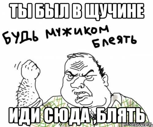 ты был в Щучине иди сюда ,блять