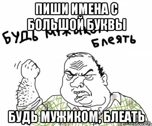 Пиши имена с большой буквы Будь мужиком, блеать