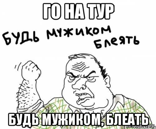 го на тур будь мужиком, блеать
