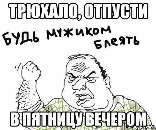 Трюхало, отпусти в пятницу вечером