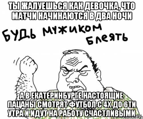 Ты жалуешься как девочка, что матчи начинаются в два ночи А в Екатеринбурге настоящие пацаны смотрят футбол с 4х до 6ти утра и идут на работу счастливыми