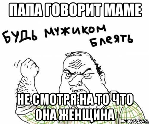 папа говорит маме не смотря на то что она женщина