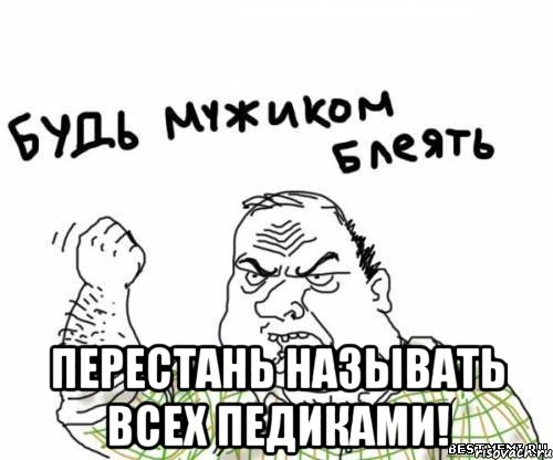  перестань называть всех педиками!