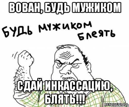 Вован, будь мужиком Сдай инкассацию, блять!!!