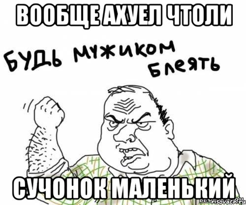 вообще ахуел чтоли сучонок маленький