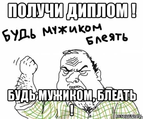 Получи диплом ! Будь мужиком, блеать !