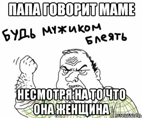 папа говорит маме несмотря на то что она женщина