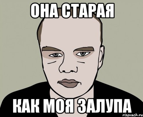 она старая как моя залупа