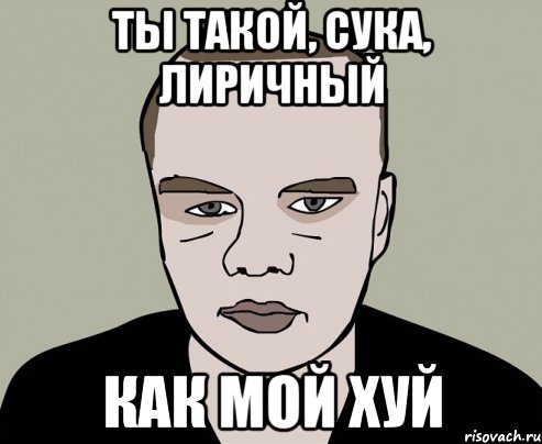 ты такой, сука, лиричный как мой хуй