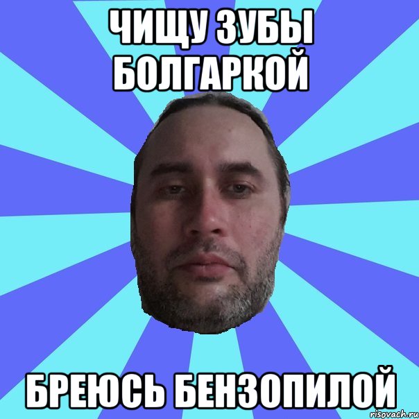 ЧИЩУ ЗУБЫ БОЛГАРКОЙ БРЕЮСЬ БЕНЗОПИЛОЙ