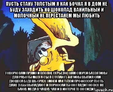 Пусть стану толстым я как бочка Я в дом не буду заходить Но шоколад Ванильный и Молочный не перестанем мы любить Говорю вам прямо и вполне серьёзно Нам скорей Баззятины для работы мозга Съел Степан Гуфятины выпил сам Дюшеса Будешь сразу умней как тупой профессор Пусть даже зубы выпадают И порносайты он глядит Но все же банку Меда в чашку чая и В интернете он сидит
