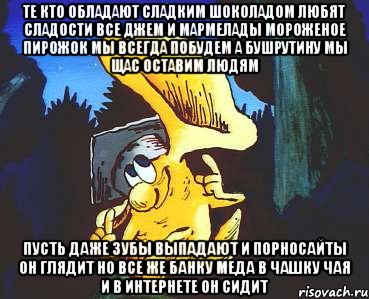 Те кто обладают сладким шоколадом Любят сладости все Джем и Мармелады Мороженое пирожок мы всегда побудем А Бушрутину мы щас оставим людям Пусть даже зубы выпадают И порносайты он глядит Но все же банку Меда в чашку чая и В интернете он сидит