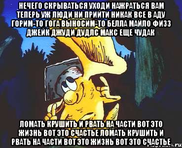 Нечего скрываться уходи нажраться Вам теперь уж люди ни прийти никак Все в аду горим-то Гога выносим-то Белла Майло Физз Джейк Джуди Дудлс Макс еще чудак Ломать крушить и рвать на части Вот это жизнь вот это счастье Ломать крушить и рвать на части Вот это жизнь вот это счастье