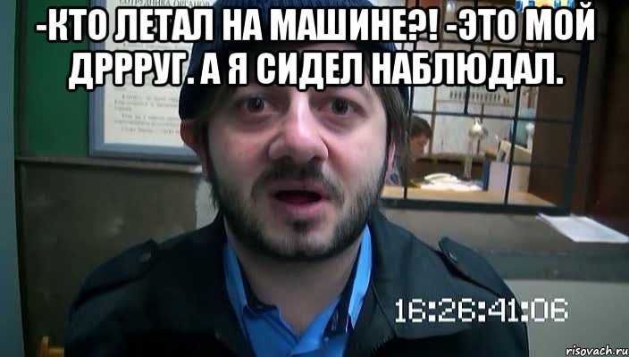 -Кто летал на машине?! -Это мой дррруг. А я сидел наблюдал. , Мем Бородач