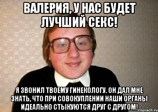 Валерия, у нас будет лучший секс! я звонил твоему гинекологу. Он дал мне знать, что при совокуплении наши органы идеально стыкуются друг с другом!, Мем Ботан