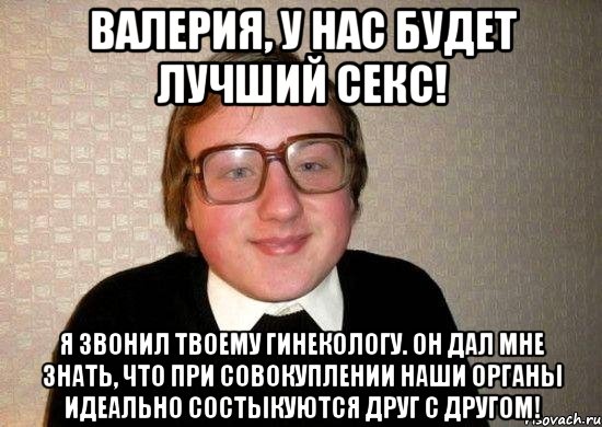 Валерия, у нас будет лучший секс! я звонил твоему гинекологу. Он дал мне знать, что при совокуплении наши органы идеально состыкуются друг с другом!, Мем Ботан