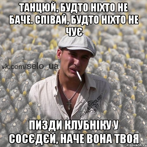 танцюй, будто ніхто не баче. Співай, будто ніхто не чує пизди клубніку у сосєдєй, наче вона твоя