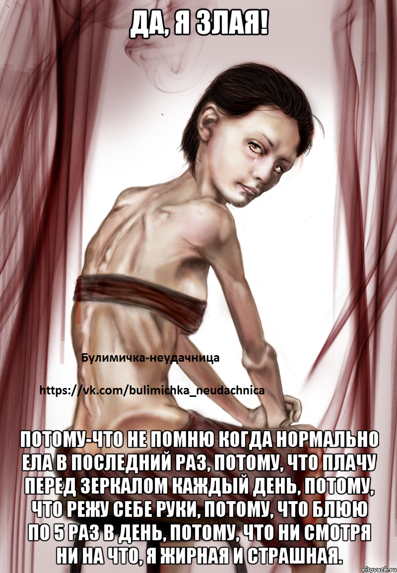 Да, я злая! потому-что не помню когда нормально ела в последний раз, потому, что плачу перед зеркалом каждый день, потому, что режу себе руки, потому, что блюю по 5 раз в день, потому, что ни смотря ни на что, я жирная и страшная.