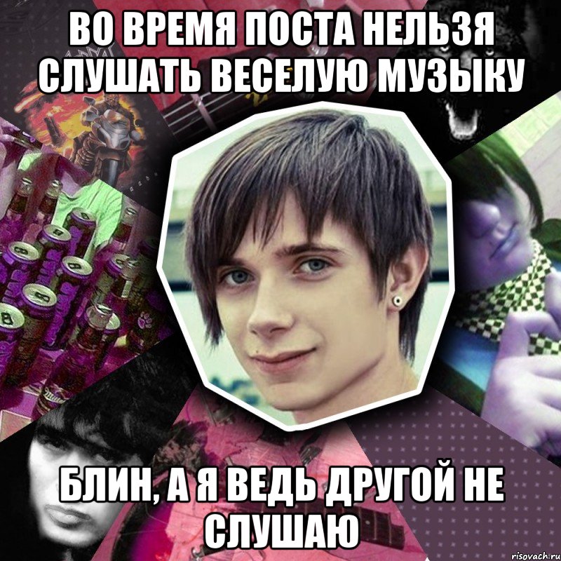 во время поста нельзя слушать веселую музыку блин, а я ведь другой не слушаю
