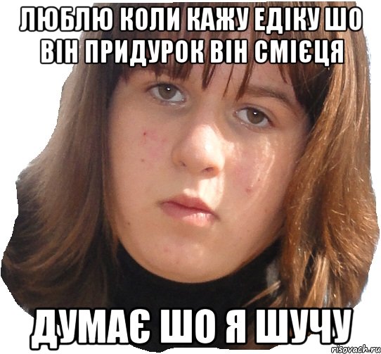 люблю коли кажу едіку шо він придурок він смієця думає шо я шучу